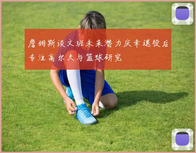 詹姆斯谈文班未来潜力庆幸退役后专注高尔夫与篮球研究