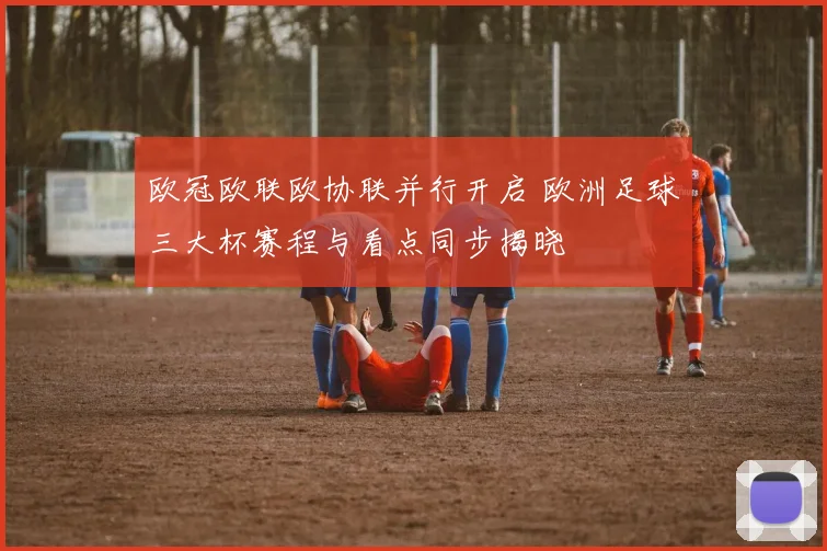 欧冠欧联欧协联并行开启 欧洲足球三大杯赛程与看点同步揭晓